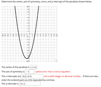 Determine the vertex, axis of symmetry, zeros, and y-intercept of the parabola shown below.
10+
4
10 -9 -8 -7 -6 -5
-3 -2 -1,
4 5 6 7 8 9 10
-2
-3
-4
-5
-6
-7
-8
The vertex of the parabola is (-1,-9)
The axis of symmetry is -1
syntax error: this is not an equation
The x-intercepts are (0,2), (0-4)
not a valid integer or decimal number. , if there are two,
enter the ordered pairs as a list separated by commas.
The y-intercept is (-9,-1)
