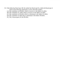 30. If the father has blood type AB, the mother has blood type B, a child with blood type A
which of the following statements is correct about the mother?
(A) She contributes an IB allele, which is recessive to the father's IA allele.
(B) She contributes an i allele which is recessive to the father's IA allele.
(C) She contributes an IB allele which is codominant to the father's IA allele.
(D) She contributes an allele that is codominant to the father's IB allele.
(E) She is homozygous for the IB allele.
