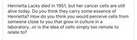 Henrietta Lacks died in 1951, but her cancer cells are still
alive today. Do you think they carry some essence of
Henrietta? How do you think you would perceive cells from
someone close to you that grow in culture in a
laboratory...or is the idea of cells simply too remote to
relate to?
