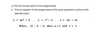 a. Find the normal vector to the tangent plane
b. Find an equation of the tangent plane to the given parametric surface at the
specified point.
y = v³ - 5, Z = 2u + 3v
When; (3, 2, 1) then u=1 and v = 1
x = 6u² + 5
2