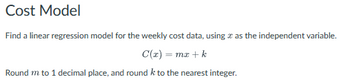 Cost Model
Find a linear regression model for the weekly cost data, using as the independent variable.
C(x) = mx + k
Round m to 1 decimal place, and round k to the nearest integer.