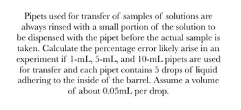 Pipets used for transfer of samples of solutions are
always rinsed with a small portion of the solution to
be dispensed with the pipet before the actual sample is
taken. Calculate the percentage error likely arise in an
experiment if 1-mL, 5-mL, and 10-mL pipets are used
for transfer and each pipet contains 5 drops of liquid
adhering to the inside of the barrel. Assume a volume
of about 0.05mL per drop.