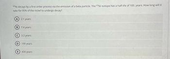 The image presents a multiple-choice question related to the radioactive decay of the nickel isotope \(^{63}\text{Ni}\).

**Question:**
\(^{63}\text{Ni}\) decays by a first-order process via the emission of a beta particle. The \(^{63}\text{Ni}\) isotope has a half-life of 100 years. How long will it take for 95% of the nickel to undergo decay?

**Options:**
- A) 2.1 years
- B) 7.4 years
- C) 3.2 years
- D) 190 years
- E) 430 years