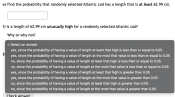 e) Find the probability that randomly selected Atlantic cod has a length that is at least 62.99 cm.
f) Is a length of 62.99 cm unusually high for a randomly selected Atlantic cod?
Why or why not?
g
✓ Select an answer
yes, since the probability of having a value of length at least that high is less than or equal to 0.05
yes, since the probability of having a value of length at the most that value is less than or equal to 0.05
no, since the probability of having a value of length at least that high is less than or equal to 0.05
no, since the probability of having a value of length at the most that value is less than or equal to 0.05
yes, since the probability of having a value of length at least that high is greater than 0.05
yes, since the probability of having a value of length at the most that value is greater than 0.05
no, since the probability of having a value of length at least that high is greater than 0.05
no, since the probability of having a value of length at the most that value is greater than 0.05
Check Answer