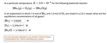 At a particular temperature, K = 2.9 x 10-6 for the following balanced reaction:
2Br2 (g) + O₂(g) → 2Br₂O(g)
In an experiment in which 1.0 mol of Br2 and 1.0 mol of O2 are mixed in a 2.5-L vessel, what are the
equilibrium concentrations of all gases?
[Br₂] = 0.00249
M
[0₂] = 2.379x10^-7 M
[Br₂ 0] =4.758x10^-7 M
An error has been detected in your answer. Check for typos,
miscalculations etc. before submitting your answer.