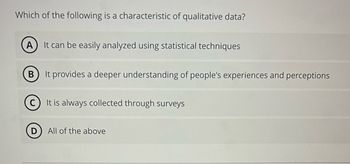 Which of the following is a characteristic of qualitative data?
A) It can be easily analyzed using statistical techniques
B
It provides a deeper understanding of people's experiences and perceptions
D
It is always collected through surveys
All of the above