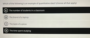 Which of the following is an example of quantitative data? (choose all that apply)
(A) The number of students in a classroom
B
The brand of a laptop
The taste of a pizza
The time spent studying