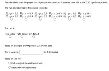 Test the claim that the proportion of people who own cats is smaller than 30% at the 0.10 significance level.
The null and alternative hypothesis would be:
Ho: p=0.3 Ho: μ = 0.3 Ho: p≥ 0.3
H₁: p0.3 H₁: μ‡ 0.3 H₁: p<0.3
The test is:
two-tailed right-tailed left-tailed
Based on a sample of 500 people, 27% owned cats
The p-value is:
Based on this we:
Hoμ ≥ 0.3
H₁:μ< 0.3
Fail to reject the null hypothesis
Reject the null hypothesis
(to 2 decimals)
Hoμ ≤0.3 Ho: p ≤ 0.3
H₁: >0.3 H₁: p > 0.3