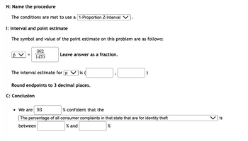 N: Name the procedure
The conditions are met to use a [1-Proportion Z-Interval V
I: Interval and point estimate
The symbol and value of the point estimate on this problem are as follows:
p
362
1470
Leave answer as a fraction.
The interval estimate for p Vis (
C: Conclusion
Round endpoints to 3 decimal places.
• We are 93
% confident that the
The percentage of all consumer complaints in that state that are for identity theft
between
% and
%
is