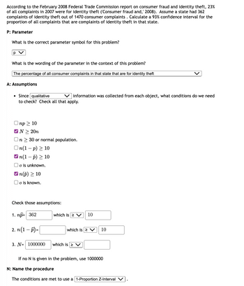 According to the February 2008 Federal Trade Commission report on consumer fraud and identity theft, 23%
of all complaints in 2007 were for identity theft ('Consumer fraud and, 2008). Assume a state had 362
complaints of identity theft out of 1470 consumer complaints . Calculate a 93% confidence interval for the
proportion of all complaints that are complaints of identity theft in that state.
P: Parameter
What is the correct parameter symbol for this problem?
p V
What is the wording of the parameter in the context of this problem?
The percentage of all consumer complaints in that state that are for identity theft
A: Assumptions
●
Since qualitative
Vinformation was collected from each object, what conditions do we need
to check? Check all that apply.
Onp≥ 10
✔N > 20n
On 30 or normal population.
On(1-p) ≥ 10
n(1-p) 10
o is unknown.
✓n(p) > 10
o is known.
Check those assumptions:
1. np= 362
2. n(1-P)=
3. N= 1000000
which is 2 V 10
which is 2 V
which is > V
10
If no N is given in the problem, use 1000000
N: Name the procedure
The conditions are met to use a 1-Proportion Z-Interval V