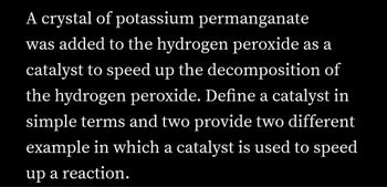 A crystal of potassium permanganate
was added to the hydrogen peroxide as a
catalyst to speed up the decomposition of
the hydrogen peroxide. Define a catalyst in
simple terms and two provide two different
example in which a catalyst is used to speed
up a reaction.