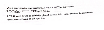 At a particular temperature, \( K = 2.0 \times 10^{-6} \) for the reaction

\[ 2 \text{CO}_2(g) \rightleftharpoons 2 \text{CO}(g) + \text{O}_2(g) \]

If 2.0 mol \( \text{CO}_2 \) is initially placed into a 5.0-L vessel, calculate the equilibrium concentrations of all species.