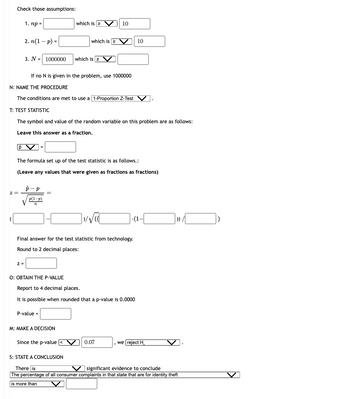 Check those assumptions:
z =
p
1. np =
2. n(1-p) =
3. N= 1000000
Z=
N: NAME THE PROCEDURE
The conditions are met to use a [1-Proportion Z-Test V
T: TEST STATISTIC
The symbol and value of the random variable on this problem are as follows:
Leave this answer as a fraction.
p-p
If no N is given in the problem, use 1000000
p(1-p)
72
The formula set up of the test statistic is as follows.:
(Leave any values that were given as fractions as fractions)
=
which is 2
O: OBTAIN THE P-VALUE
which is 2
P-value =
which is 2
M: MAKE A DECISION
Final answer for the test statistic from technology.
Round to 2 decimal places:
Since the p-value
10
]√√C
Report to 4 decimal places.
It is possible when rounded that p-value is 0.0000
10
0.07
-I).
we reject H
S: STATE A CONCLUSION
There is
V significant evidence to conclude
The percentage of all consumer complaints in that state that are for identity theft
is more than