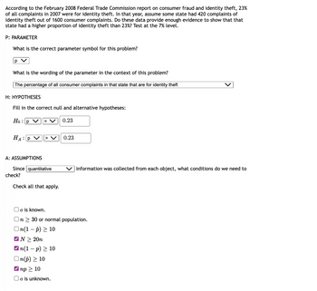According to the February 2008 Federal Trade Commission report on consumer fraud and identity theft, 23%
of all complaints in 2007 were for identity theft. In that year, assume some state had 420 complaints of
identity theft out of 1600 consumer complaints. Do these data provide enough evidence to show that that
state had a higher proportion of identity theft than 23%? Test at the 7% level.
P: PARAMETER
What is the correct parameter symbol for this problem?
p V
What is the wording of the parameter in the context of this problem?
The percentage of all consumer complaints in that state that are for identity theft
H: HYPOTHESES
Fill in the correct null and alternative hypotheses:
Hop V = V
0.23
HA: P
A: ASSUMPTIONS
Since quantitative
check?
Check all that apply.
0.23
✓np > 10
□o is unknown.
Vinformation was collected from each object, what conditions do we need to
o is known.
On > 30 or normal population.
In(1 − p) ≥ 10
✔N> 20n
✔n(1-p) ≥ 10
In(p) ≥ 10