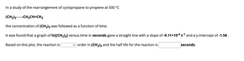 In a study of the rearrangement of cyclopropane to propene at 500 °C
(CH₂)3- →CH₂CH=CH₂
the concentration of (CH₂)3 was followed as a function of time.
It was found that a graph of In[(CH₂)3] versus time in seconds gave a straight line with a slope of -9.11×10-4 s-1 and a y-intercept of -1.58.
Based on this plot, the reaction is
✓order in (CH₂)3 and the half life for the reaction is
seconds.