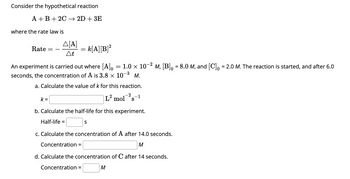 Consider the hypothetical reaction
A + B + 2C → 2D + 3E
where the rate law is
Rate
A[A]
At
k=
=
-2
An experiment is carried out where [A]o = 1.0 × 10−² m, [B]₁ = 8.0 M, and [C] = 2.0 M. The reaction is started, and after 6.0
seconds, the concentration of A is 3.8 × 10-³ M.
a. Calculate the value of k for this reaction.
-2 1
k[A] [B]²
b. Calculate the half-life for this experiment.
Half-life =
Concentration =
L² mol s
S
c. Calculate the concentration of after 14.0 seconds.
Concentration =
M
d. Calculate the concentration of C after 14 seconds.
M