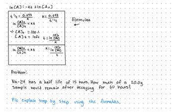 . In C.AJ = - kt.tln [A.o].
t¹/₂ = 0.693
K
In
= KE
•1• [A]o⋅=⋅· 100 ·/.
[A] + = left
.
CAJO.
CAJE
In.
[100]
[s] t
=.kt
K= 0.693
t¼½₂
CAJO
t = |n² Ch
t = ln [AG]
·K
CAJO
K= In [At].
t
Formulas
Problem:
Na-24 has a half life of 15 hours. How much of a 20.09.
·Sample would remain after decaying for 60 hours?
Plz explain step by step. using the formulas..