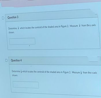 D Question 3
Determine which locates the centroid of the shaded area in Figure 2. Measure from the y axis
shown.
Question 4
6
Determine y which locates the centroid of the shaded area in Figure 2. Measure y from the x axis
shown.