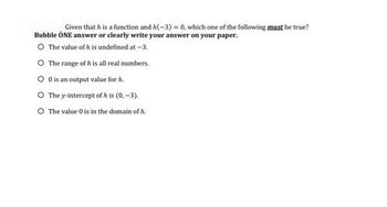 Given that h is a function and h(-3) = 0, which one of the following must be true?
Bubble ONE answer or clearly write your answer on your paper.
O The value of h is undefined at -3.
O The range of h is all real numbers.
0 is an output value for h.
O The y-intercept of h is (0,-3).
O The value 0 is in the domain of h.