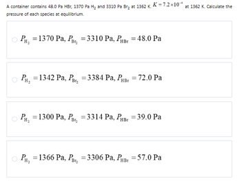 PH₂
= 1370 Pa, PB₂ = 3310 Pa, PHBr = 48.0 Pa
A container contains 48.0 pa HBr, 1370 Pa H₂ and 3310 Pa Br₂ at 1362 K. K= 7.2×10 at 1362 K. Calculate the
pressure of each species at equilibrium.
PH₂ = 1342 Pa, PB₂ = 3384 Pa, PHBr = 72.0 Pa
PH₂ = 1300 Pa, PB₂ =3314 Pa, PHBr = 39.0 Pa
PH, =1366 Pa, PB₂
= 3306 Pa, PHBI
= 57.0 Pa