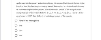 A pharmaceutical company makes tranquilizers. It is assumed that the distribution for the
length of time they last is approximately normal. Researchers in a hospital used the drug
on a random sample of nine patients. The effectiveness periods of the tranquilizer for
each patient (in hours) were as follows: 2.7.2.8, 3.0, 2.3, 2.3, 2.2, 2.8, 2.1 and 2.4. If the
error bound is 0.307, then the level of confidence interval of the mean is:
None of the other options
0.98
0.95
0.99