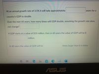 At an annual growth rate of 3.5%, it will take approximately [blank] years for a country's GDP to double.

Over the next 60 years, how many times will GDP double, assuming the growth rate does not change? [blank]

If GDP starts at a value of $10 million, then in 60 years the value of GDP will be $ [blank] million.

In 60 years the value of GDP will be [blank] times larger than it is today.