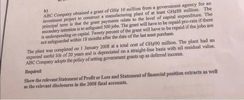 b)
ABC Company obtained a grant of GHe 10 million from a government agency for an
investment project to construct a manufacturing plant of at least GH488 million. The
principal term is that the grant payments relate to the level of capital expenditure. The
secondary intention is to safeguard 300 jobs. The grant will have to be repaid pro-rata if there
is underspending on capital. Twenty percent of the grant will have to be repaid if the jobs are
not safeguarded within 18 months after the date of the last asset purchase.
The plant was completed on 1 January 2008 at a total cost of GH490 million. The plant had an
expected useful life of 20 years and is depreciated on a straight-line basis with nil residual value.
ABC Company adopts the policy of setting government grants up as deferred income.
Required:
Show the relevant Statement of Profit or Loss and Statement of financial position extracts as well
as the relevant disclosures in the 2008 final accounts.