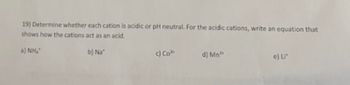 19) Determine whether each cation is acidic or pH neutral. For the acidic cations, write an equation that
shows how the cations act as an acid.
a) Nhĩ
b) Na
c) Col
d) Mn³
e) Li*