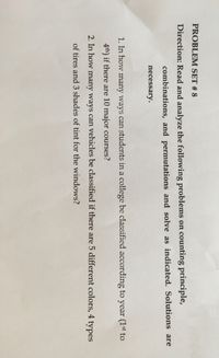 PROBLEM SET # 8
Direction: Read and analyze the following problems on counting principle,
combinations, and permutations and solve as indicated. Solutions are
necessary.
1. In how many ways can students in a college be classified according to year (1st to
4th) if there are 10 major courses?
2. In how many ways can vehicles be classified if there are 5 different colors, 4 types
of tires and 3 shades of tint for the windows?
