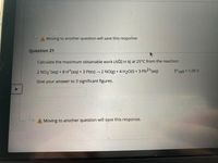 A Moving to another question will save this response.
Question 21
Calculate the maximum obtainable work (AG) in kJ at 25°C from the reaction:
2 NO3 (aq) + 8 H*(aq) + 3 Pb(s) –→2 NO(g) + 4 H2O(1) + 3 Pb2*(aq)
E°cell = 1.09 V
Give your answer to 3 significant figures.
A Moving to another question will save this response.
