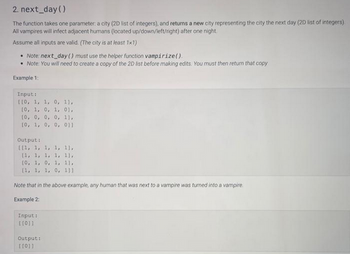 2. next day()
The function takes one parameter: a city (2D list of integers), and returns a new city representing the city the next day (2D list of integers)
All vampires will infect adjacent humans (located up/down/left/right) after one night.
Assume all inputs are valid. (The city is at least 1x1)
• Note: next day () must use the helper function vampirize().
• Note: You will need to create a copy of the 2D list before making edits. You must then return that copy
Example 1:
Input:
[[0, 1, 1, 0, 11,
[0, 1, 0, 1, 01,
[0, 0, 0, 0, 11,
[0, 1, 0, 0, 011
Output:
[[1, 1, 1, 1, 11,
(1, 1, 1, 1, 11,
[0, 1, 0, 1, 11,
[1, 1, 1, 0, 111
Note that in the above example, any human that was next to a vampire was turned into a vampire.
Example 2:
Input:
[[0]]]
Output:
[[0]]]