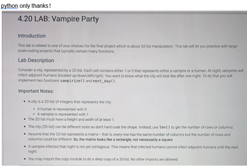 python only thanks!
4.20 LAB: Vampire Party
Introduction
This lab is related to one of your choices for the final project which is about 2d list manipulation. This lab will let you practice with large-
scale coding projects that typically contain many functions.
Lab Description
Consider a city, represented by a 2D list. Each cell contains either 1 or 0 that represents either a vampire or a human. At night, vampires will
infect adjacent humans (located up/down/left/right). You want to know what the city will look like after one night. To do that you will
implement two functions vampirize() and next_day().
Important Notes:
• A city is a 2D list of integers that represents the city.
A human is represented with 0
A vampire is represented with 1
• The 2D list must have a height and width of at least 1.
• The city (2D list) can be different sizes so don't hard code the shape. Instead, use len() to get the number of rows or columns.
• Assume that the 2D list represents a matrix- that is, every row has the same number of columns but the number of rows and
columns could be different. So, the matrix looks like a rectangle, not necessarily a square
• A vampire infected that night is not yet contagious. This means that infected humans cannot infect adjacent humans until the next
night.
You may import the copy module to do a deep copy of a 2d list. No other imports are allowed.