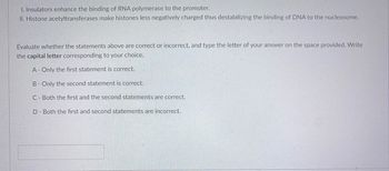 1. Insulators enhance the binding of RNA polymerase to the promoter.
II. Histone acetyltransferases make histones less negatively charged thus destabilizing the binding of DNA to the nucleosome.
Evaluate whether the statements above are correct or incorrect, and type the letter of your answer on the space provided. Write
the capital letter corresponding to your choice.
A- Only the first statement is correct.
B- Only the second statement is correct.
C - Both the first and the second statements are correct.
D- Both the first and second statements are incorrect.