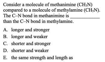 Consider a molecule of methanimine (CH3N)
compared to a molecule of methylamine (CH5N).
The C-N bond in methanimine is
than the C-N bond in methylamine.
A. longer and stronger
B. longer and weaker
C. shorter and stronger
D. shorter and weaker
E. the same strength and length as