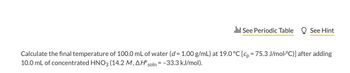 See Periodic Table See Hint
Calculate the final temperature of 100.0 mL of water (d = 1.00 g/mL) at 19.0 °C [cp = 75.3 J/mol·°C)] after adding
10.0 mL of concentrated HNO3 (14.2 M, AH soln = -33.3 kJ/mol).