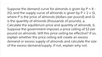 Suppose the demand curve for almonds is given by P = 8 -
2Q, and the supply curve of almonds is given by P = 2 + Q,
where P is the price of almonds (dollars per pound) and Q
is the quantity of almonds (thousands of pounds). a.
Calculate the equilibrium price and quantity of almonds. b.
Suppose the government imposes a price ceiling of $3 per
pound on almonds. Will this price ceiling be effective? If so,
explain whether the price ceiling will create an excess
demand or excess supply of almonds and calculate the size
of the excess demand/supply. If not, explain why not.