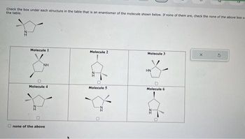 Check the box under each structure in the table that is an enantiomer of the molecule shown below. If none of them are, check the none of the above box u
the table.
*
Molecule 1
A
NH
O
Molecule 4
none of the above
Molecule 2
Molecule 5
*****
Molecule 3
HN
Molecule 6
N
me