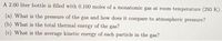 A 2.00 liter bottle is filled with 0.100 moles of a monatomic gas at room temperature (293 K).
(a) What is the pressure of the gas and how does it compare to atmospheric pressure?
(b) What is the total thermal energy of the gas?
(c) What is the average kinetic energy of each particle in the gas?
