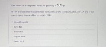 What would be the expected molecular geometry of SbTs3?
fyi-This a hypothetical molecule made from antimony and tennessine, element #117, one of the
newest elements created just recently in 2016.
trigonal Pyramidal
bent <120
tetrahedral
O trigonal planar
bent <109.5