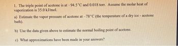 1. The triple point of acetone is at -94.5°C and 0.018 torr. Assume the molar heat of
vaporization is 35.0 kJ/mol.
a) Estimate the vapor pressure of acetone at -78°C (the temperature of a dry ice - acetone
bath).
b) Use the data given above to estimate the normal boiling point of acetone.
c) What approximations have been made in your answers?