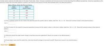 A street vendor constructs the table below on the basis of sales data. (Note: Consumer expenditure and revenue are terms for the same thing from different perspectives. Consumer expenditure is the
amount of money that consumers spend on a product, and revenue is the amount of money that businesses take in by selling the product.)
Sales of Roses, Given the Price per Dozen
Sales
(dozen roses)
Price
(dollars)
20
25
30
32
(a) Find a quadratic function for the model of the data that gives the quantity sold at x dollars, data from 20 sxs 32. (Round all numerical values to three decimal places.)
S(x) =
169
159
134
94
(b) Find a function for the model for consumer expenditure (revenue for the vendor), where x is the price in dollars, data from 20 sxs 32. (Round all numerical values to three decimal
places.)
R(x)=
Need Help?
(c) What price should the street vendor charge to maximize consumer expenditure? (Round your answer to two decimal places.)
(d) If each dozen roses costs the vendor $11, what price should he charge to maximize his profit? (Round your answer to two decimal places.)
Pleadi