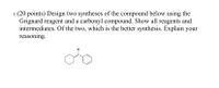 1. (20 points) Design two syntheses of the compound below using the
Grignard reagent and a carbonyl compound. Show all reagents and
intermediates. Of the two, which is the better synthesis. Explain your
reasoning.
