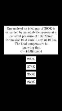 One mole of an ideal gas of 300K is
expanded by an adiabatic process at a
constant
of 102 N/m2
pressure
From size 10-3 cm3 to size 3x10 cm.
The final temperature is
knowing that
C=16JK-mol-1
299K
373K
350K
250K
