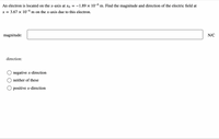 An electron is located on the x-axis at xO
-1.89 x 10-6 m. Find the magnitude and direction of the electric field at
x = 3.67 x 10-0 m on the x-axis due to this electron.
magnitude:
N/C
direction:
negative x-direction
neither of these
O positive x-direction
