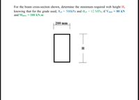 For the beam cross-section shown, determine the minimum required web height H,
knowing that for the grade used, Tall = 500kPa and oall
and Mmax. = 100 kN.m
12 MPa, if Vmax = 80 kN
200 mm
H
