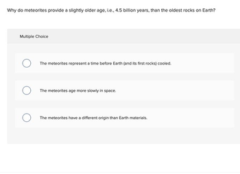 Why do meteorites provide a slightly older age, i.e., 4.5 billion years, than the oldest rocks on Earth?
Multiple Choice
The meteorites represent a time before Earth (and its first rocks) cooled.
The meteorites age more slowly in space.
The meteorites have a different origin than Earth materials.