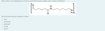 Shown below is the repeating unit of Nylon, a synthetic polymer widely used in textiles and fabrics:
H
What functional group is present in Nylon?
O Ester
O Anhydride
O Aldehyde
O Amide
O Amine
HJn