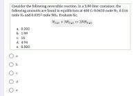 Consider the following reversible reaction. In a 3.00-liter container, the
following amounts are found in equilibrium at 400 C: 0.0420 mole N2, 0.516
mole H2 and 0.0357 mole NH3. Evaluate Kc.
N2(0) + 3H2(0) + 2NH3(ø)
a. 0.202
b. 1.99
с. 16
d. 4.94
e. 0.503
a
b
d
