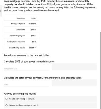 Your mortgage payment, monthly PMI, monthly house insurance, and monthly
property tax should total no more than 38% of your gross monthly income. If the
total is more, then you are borrowing too much money. With the following payments
and income, have you borrowed too much money?
Description
Mortgage Payment
Monthly PMI
Monthly Property Tax
Monthly Home Insurance
Total
Gross Monthly Income
Percent of GMI
Dollars
$1613.86
$11.30
$19.37
$6.46
Round your answers to the nearest dollar.
Calculate 38% of your gross monthly income.
$5284.44
Calculate the total of your payment, PMI, insurance, and property taxes.
Are you borrowing too much?
O You're borrowing too much.
O You're not borrowing too much.