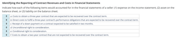 Identifying the Reporting of Contract Revenues and Costs in Financial Statements
Indicate how each of the following items would accounted for in the financial statements of a seller: (1) expense on the income statement, (2) asset on the
balance sheet, or (3) liability on the balance sheet.
◆
a. Costs to obtain a three-year contract that are expected to be recovered over the contract term.
♦
b. Direct costs to fulfill a three-year contract's performance obligations that are expected to be recovered over the contract term.
◆
c. Receipt of a down payment on a contract expected to be satisfied in two months.
♦ d. Unconditional right to consideration.
♦ e. Conditional right to consideration.
♦
f. Costs to obtain a two-year contract that are not expected to be recovered over the contract term.
¶▶►